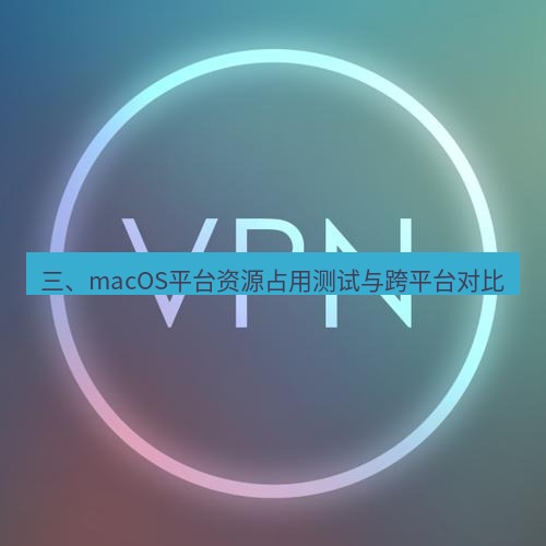 快连VPN 三、macOS平台资源占用测试与跨平台对比